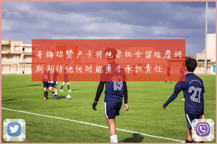夸梅称赞卢卡将绝杀机会留给詹姆斯期待他何时能勇于承担责任