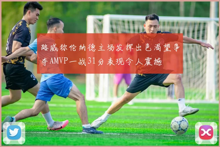 路威称伦纳德主场发挥出色渴望争夺AMVP一战31分表现令人震撼