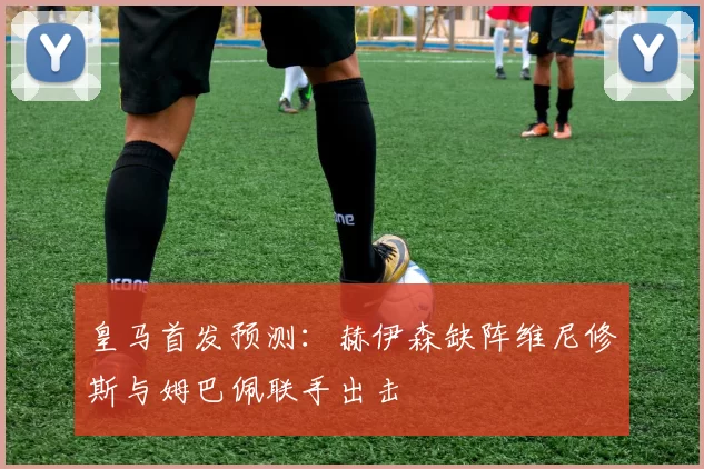 皇马首发预测：赫伊森缺阵维尼修斯与姆巴佩联手出击