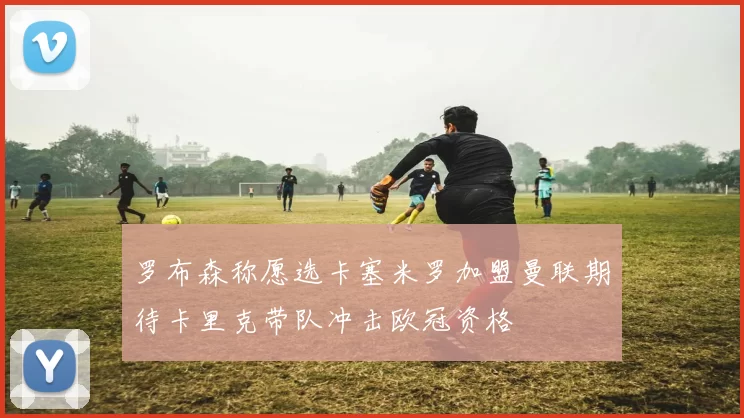 罗布森称愿选卡塞米罗加盟曼联期待卡里克带队冲击欧冠资格