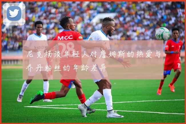 尼克杨谈年轻人对詹姆斯的热爱与乔丹粉丝的年龄差异