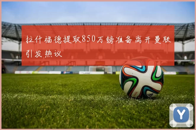拉什福德提取850万镑准备离开曼联引发热议