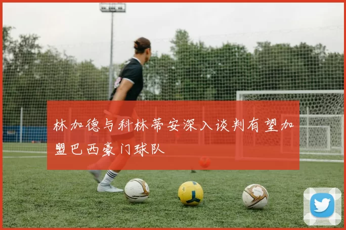 林加德与科林蒂安深入谈判有望加盟巴西豪门球队