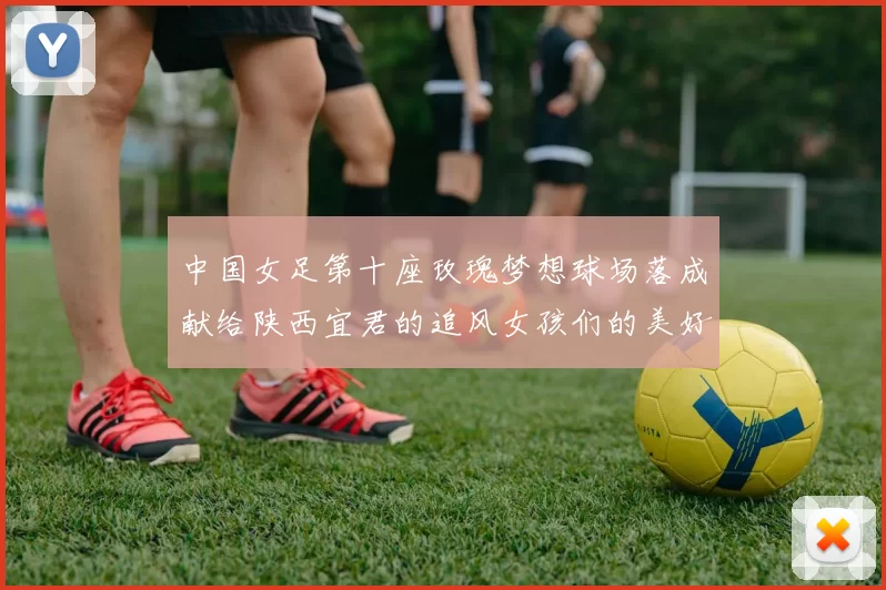 中国女足第十座玫瑰梦想球场落成献给陕西宜君的追风女孩们的美好祝福