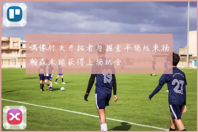 偶像对决开拓者与掘金半场结束杨瀚森未能获得上场机会