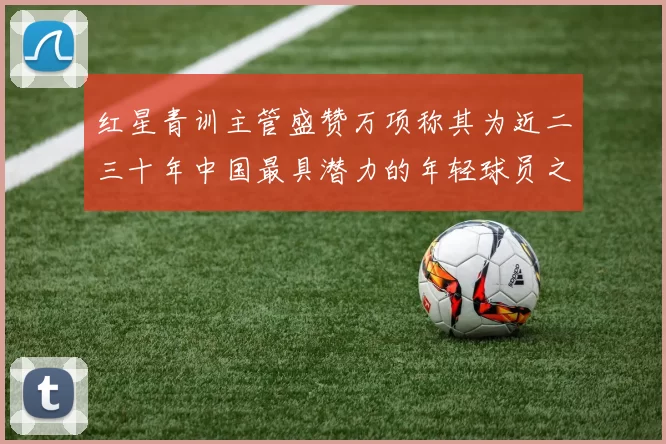 红星青训主管盛赞万项称其为近二三十年中国最具潜力的年轻球员之一