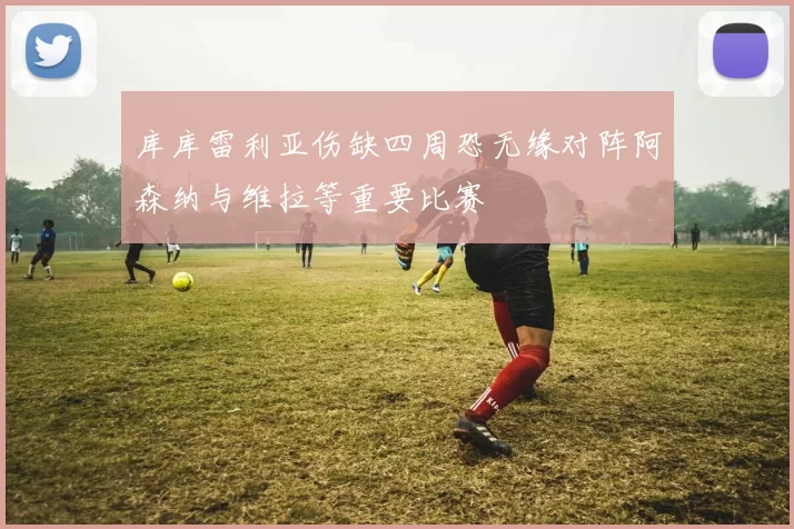 库库雷利亚伤缺四周恐无缘对阵阿森纳与维拉等重要比赛