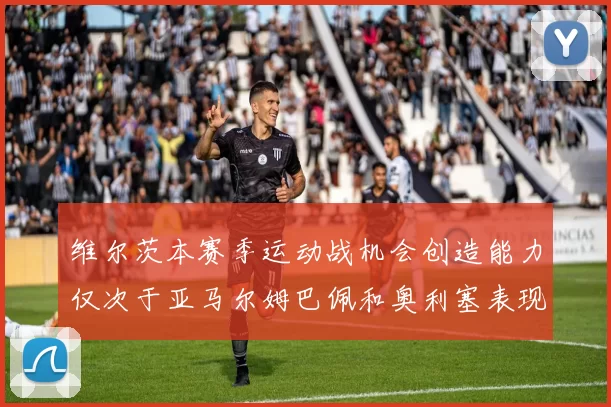 维尔茨本赛季运动战机会创造能力仅次于亚马尔姆巴佩和奥利塞表现突出