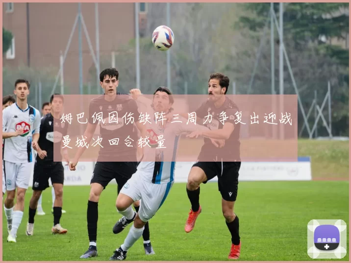 姆巴佩因伤缺阵三周力争复出迎战曼城次回合较量