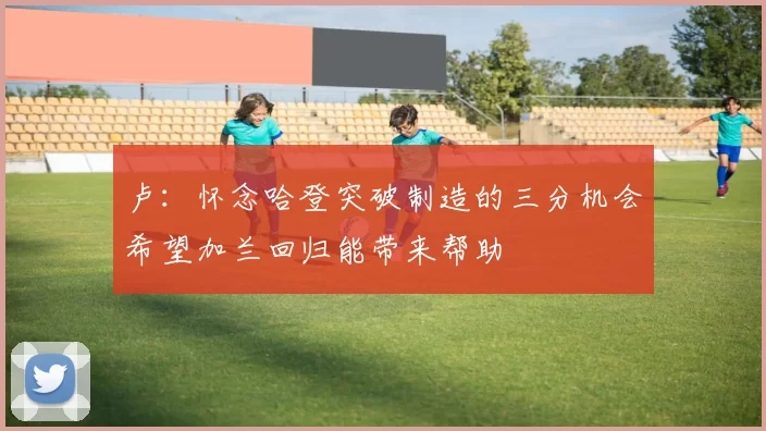 卢：怀念哈登突破制造的三分机会希望加兰回归能带来帮助