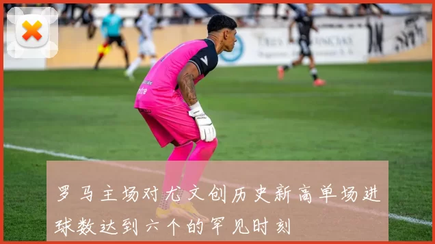 罗马主场对尤文创历史新高单场进球数达到六个的罕见时刻