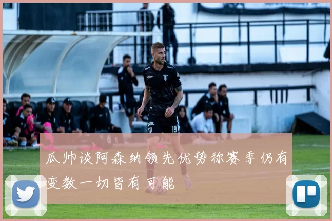 瓜帅谈阿森纳领先优势称赛季仍有变数一切皆有可能