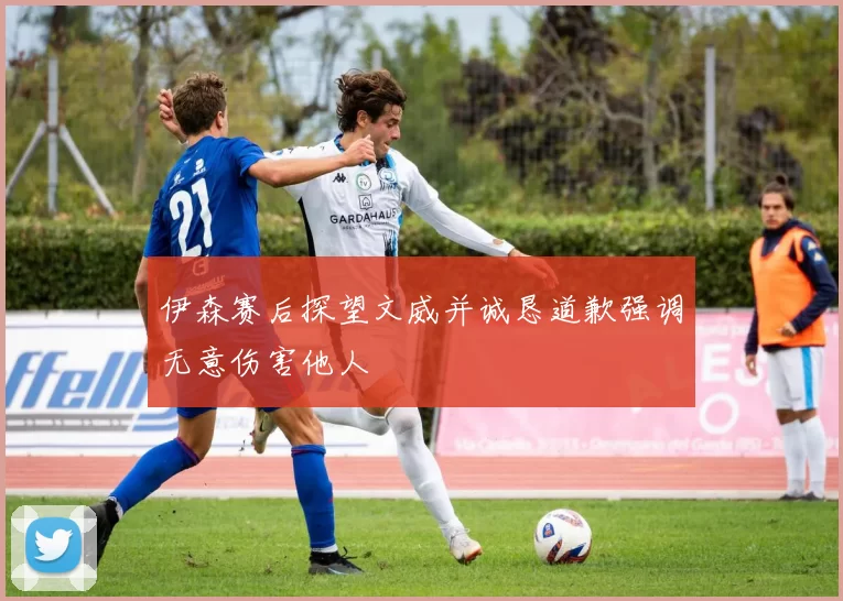 伊森赛后探望文威并诚恳道歉强调无意伤害他人