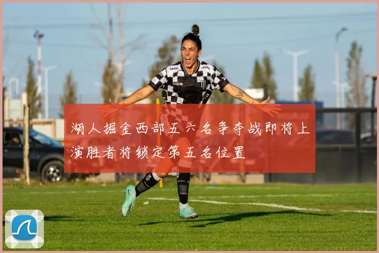 湖人掘金西部五六名争夺战即将上演胜者将锁定第五名位置
