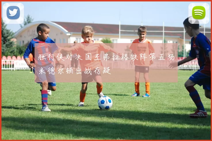 独行侠对决国王弗拉格缺阵第五场米德尔顿出战存疑