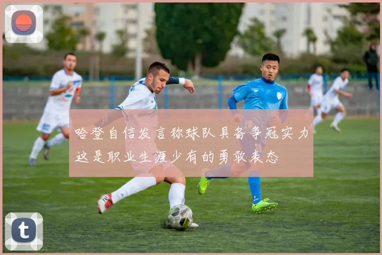 哈登自信发言称球队具备争冠实力这是职业生涯少有的勇敢表态