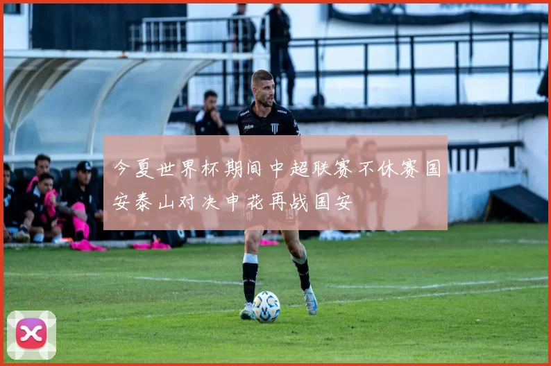 今夏世界杯期间中超联赛不休赛国安泰山对决申花再战国安