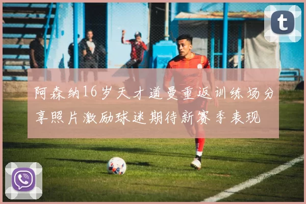 阿森纳16岁天才道曼重返训练场分享照片激励球迷期待新赛季表现