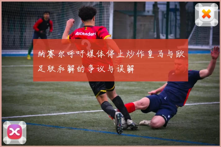 纳赛尔呼吁媒体停止炒作皇马与欧足联和解的争议与误解